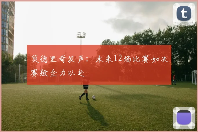 莫德里奇发声：未来12场比赛如决赛般全力以赴