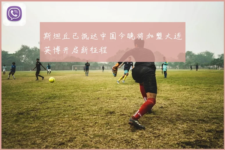 斯坦丘已抵达中国今晚将加盟大连英博开启新征程