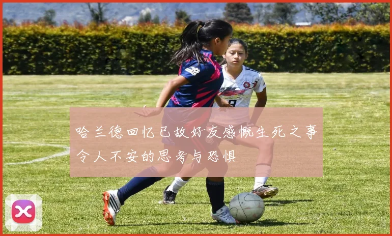 哈兰德回忆已故好友感慨生死之事令人不安的思考与恐惧