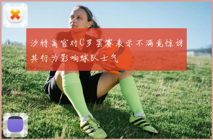 沙特高官对C罗罢赛表示不满竟惊讶其行为影响球队士气