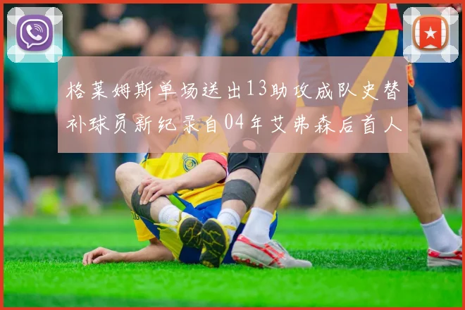 格莱姆斯单场送出13助攻成队史替补球员新纪录自04年艾弗森后首人