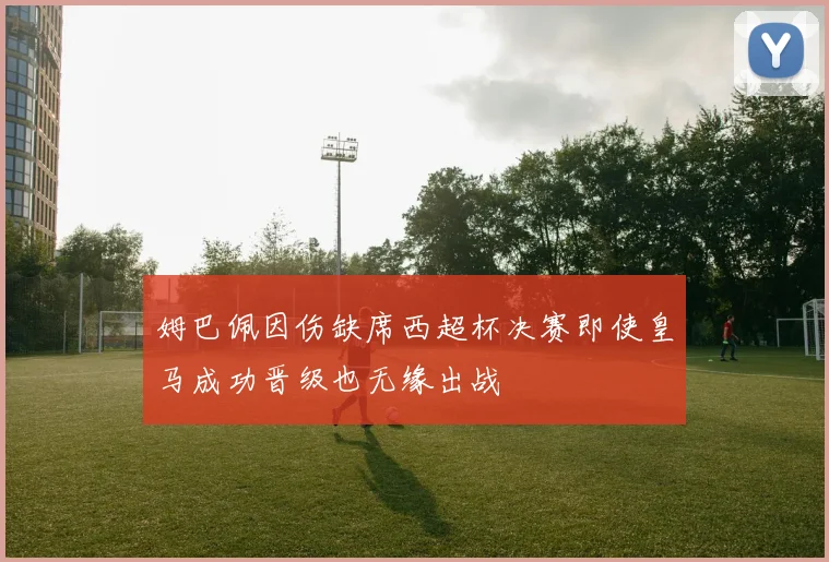 姆巴佩因伤缺席西超杯决赛即使皇马成功晋级也无缘出战