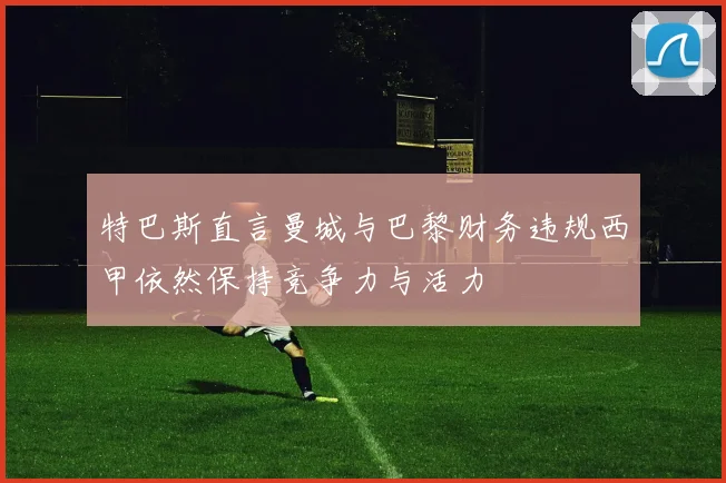 特巴斯直言曼城与巴黎财务违规西甲依然保持竞争力与活力