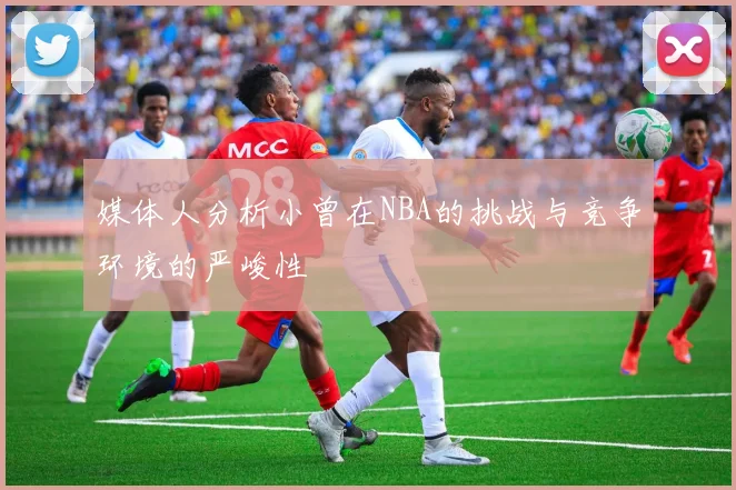 媒体人分析小曾在NBA的挑战与竞争环境的严峻性