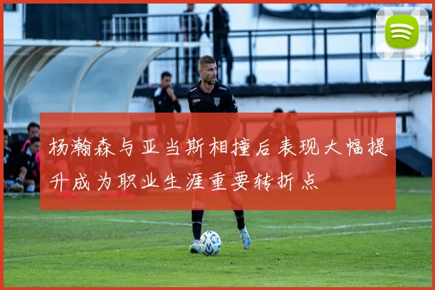 杨瀚森与亚当斯相撞后表现大幅提升成为职业生涯重要转折点