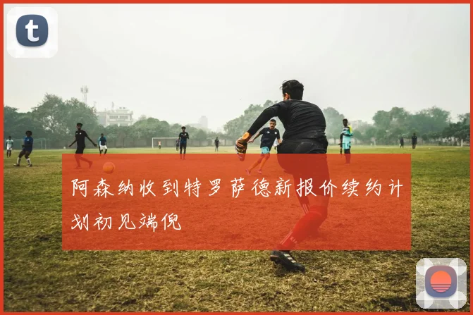 阿森纳收到特罗萨德新报价续约计划初见端倪