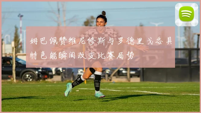 姆巴佩赞维尼修斯与罗德里戈各具特色能瞬间改变比赛局势