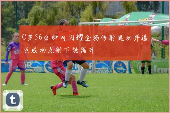 C罗56分钟内闪耀全场传射建功并造点成功点射下场离开