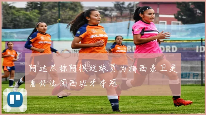 阿达尼称阿根廷球员为梅西亲卫更看好法国西班牙夺冠