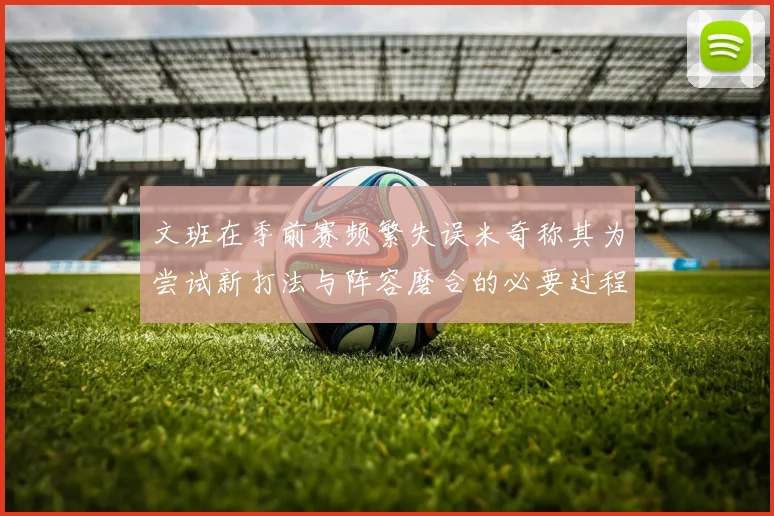 文班在季前赛频繁失误米奇称其为尝试新打法与阵容磨合的必要过程