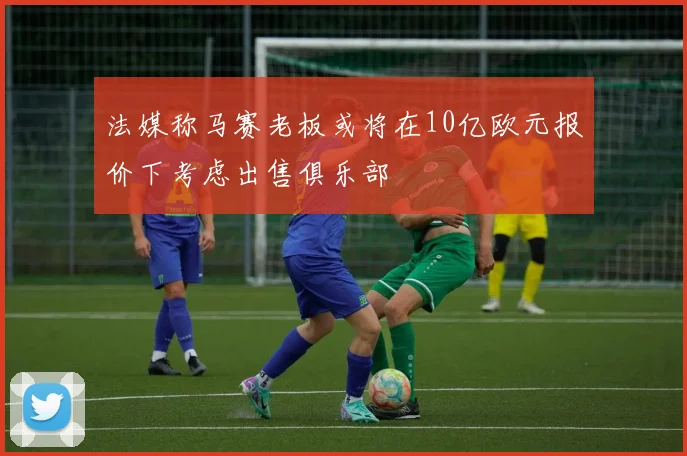 法媒称马赛老板或将在10亿欧元报价下考虑出售俱乐部