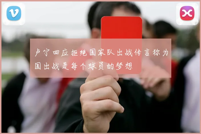 卢宁回应拒绝国家队出战传言称为国出战是每个球员的梦想