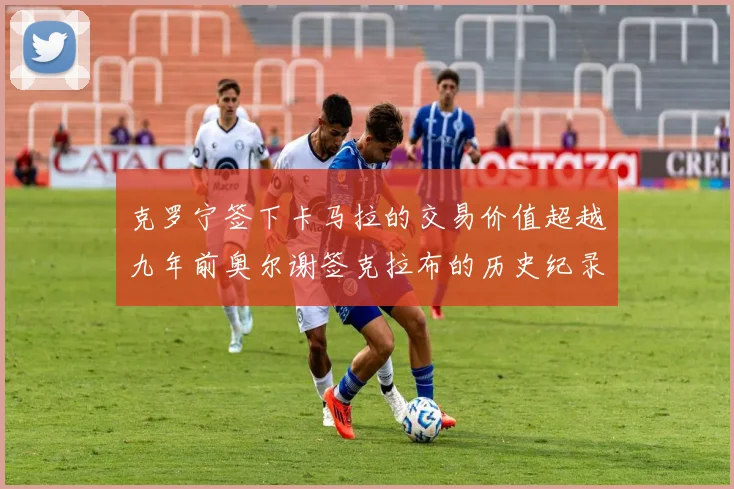 克罗宁签下卡马拉的交易价值超越九年前奥尔谢签克拉布的历史纪录